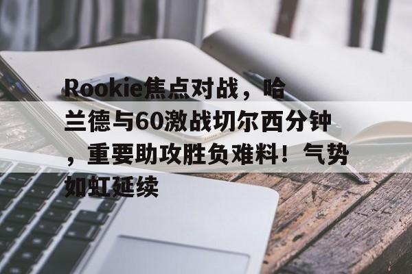 九游安卓下载-Rookie焦点对战，哈兰德与60激战切尔西分钟，重要助攻胜负难料！气势如虹延续的简单介绍-九游安卓下载